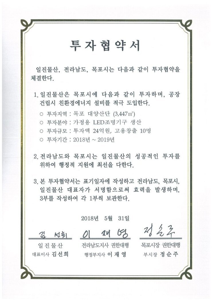 투자협약서
일진물산, 전라남도, 목포시는 다음과 같이 투자협약을 체결한다.
1. 일진물산은 목포시에 다음과 같이 투자하며, 공장 건립시 친환경에너지 설비를 적극 도입한다.
o 투자지역 : 목포 대양산단 (3,447m)
0 투자분야 : 가정용 LED조명기구 생산
0 투자규모 : 투자액 24억원, 고용창출 10명
0 투자기간 : 2018년 ~ 2019년
2. 전라남도와 목포시는 일진물산의 성공적인 투자를 위하여 행정적 지원에 최선을 다한다.
3. 본 투자협약서는 표기일자에 작성하고 전라남도, 목포시, 일진물산 대표자가 서명함으로써 효력을 발생하며, 3부를 작성하여 각 1부씩 보관한다.
2018년 5월 31일
일진물산 대표이사 김선희
전라남도지사 권한대행 행정부지사 이재영
목포시장 권한대행 부시장 정순주