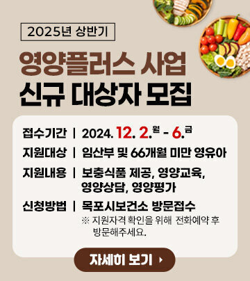 2025년 상반기 영양플러스사업 신규대상자 모집 접수기간: 2024. 12. 2.(월) ~ 12. 6.(금) 지원대상: 임산부 및 66개월 미만 영유아 지원내용: 보충식품 제공, 영양교육, 영양상담, 영양평가 신청방법: 목포시보건소 방문접수 ※ 지원자격 확인을 위해 전화예약 후 방문해주세요. 자세히보기