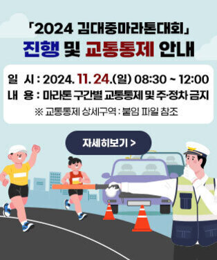 2024 김대중마라톤대회 진행 및 교통통제 안내 ○ 일  시 : 2024. 11. 24.(일) 08:30 ~ 12:00 ○ 내  용 : 마라톤 구간별 교통통제 및 주·정차 금지   ※ 교통통제 상세구역 : 붙임 파일 참조  자세히보기