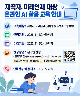 재직자, 미래인재 대상  온라인 AI 활용 교육 안내  교육대상 : 재직자, 미래인재(대학생 및 직업계 고등학생) 신청기간 : 2026. 11. 30.(월)까지 수강기간 : 2026. 11. 30.(월)까지  신청방법 : 온라인 신청    - 홈페이지 접속(교육신청 클릭 -> 신청서 작성) / QR 코드 접속  ※ 교육신청 승인(2 ~ 3일 소요)메일 수신 후 교육사이트 접속 가능  단체신청 및 문의 : 061-285-2888    QR(https://m.site.naver.com/2fEPk)