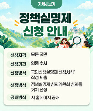 정책실명제 신청 안내 - 신청자격 : 모든 국민 - 신청기간 : 연중 수시 - 신청방식 : ‘국민신청실명제 신청서식’ 작성 제출 - 선정방식 : 정책실명제 심의위원회 심의를 거쳐 선정 - 공개방식 : 시 홈페이지 공개 자세히보기
