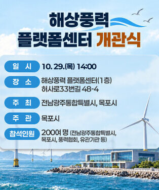 해상풍력 플랫폼센터 개관식  일    시 : 10. 29.(목) 14:00  장    소 : 해상풍력 플랫폼센터(1층) 허사로33번길 48-4  주    최 : 전남광주통합특별시, 목포시  주    관 : 목포시  참석인원 : 200여 명(전남광주통합특별시, 목포시, 풍력협회, 유관기관 등)