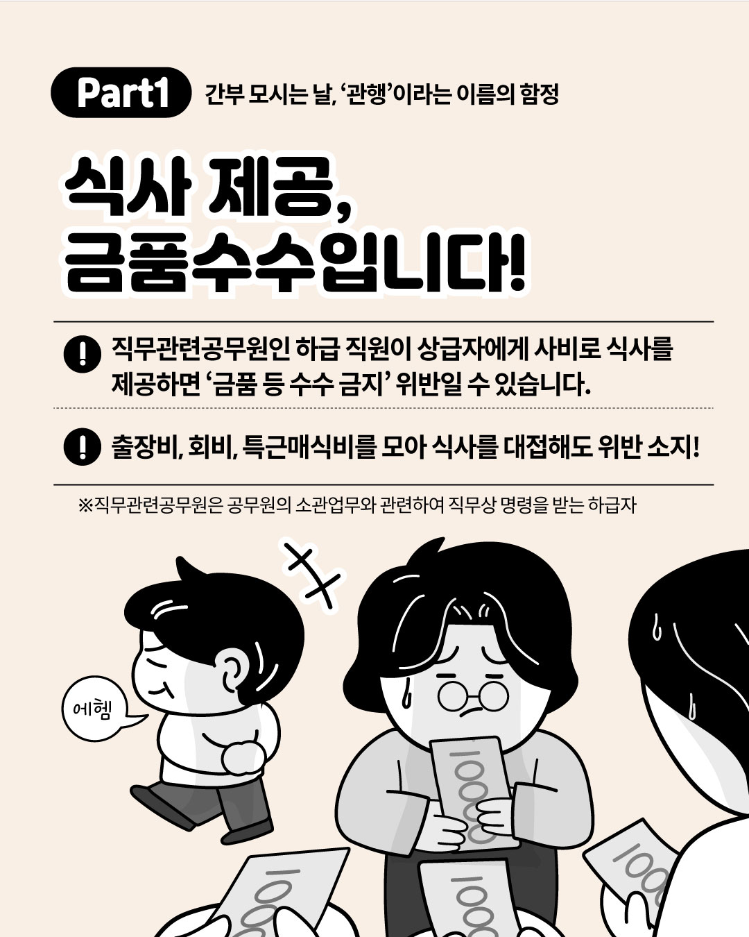 Part1 간부 모시는 날, 관행이라는 이름의 함정 - 식사 제공, 금품수수입니다! 직무관련공무원인 하급 직원이 상급자에게 사비로 식사를 제공하면 금품 등 수수 금지 위반일 수 있으며 출장비, 회비, 특근매식비를 모아 대접해도 위반 소지가 있다는 안내와 함께 사비로 돈을 모으는 직원들의 일러스트