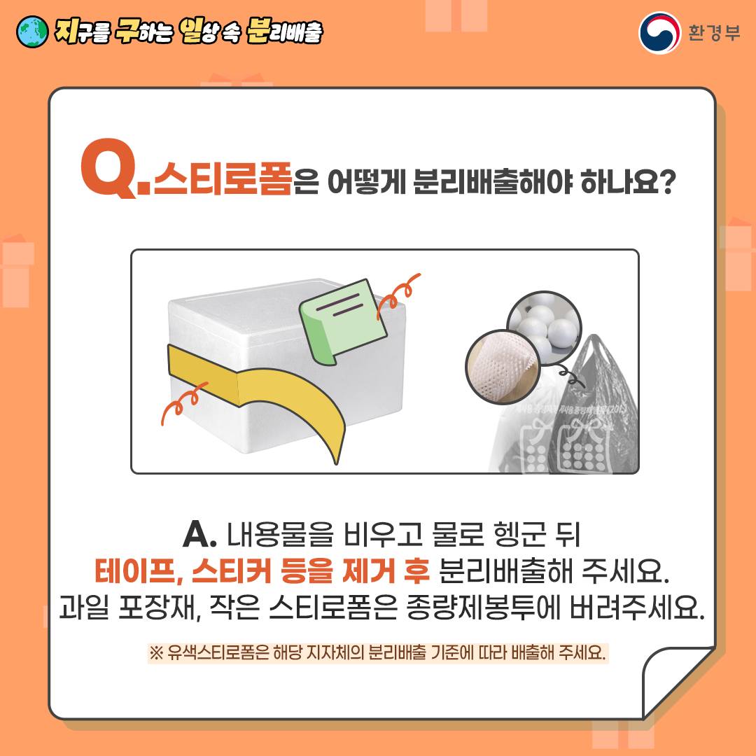 Q. 스티로폼은 어떻게 분리배출해야 하나요?  A. 내용물을 비우고 물로 헹군 뒤   테이프, 스티커 등을 제거 후 분리배출해 주세요.   과일 포장재, 작은 스티로폼은 종량제봉투에 버려주세요.   ※ 유색 스티로폼은 지자체 기준에 따라 배출