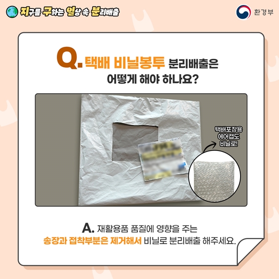 Q. 택배 비닐봉투 분리배출은 어떻게 해야 하나요?  A. 재활용품 품질에 영향을 주는 송장과 접착 부분을 제거해서   비닐류로 분리배출해 주세요.