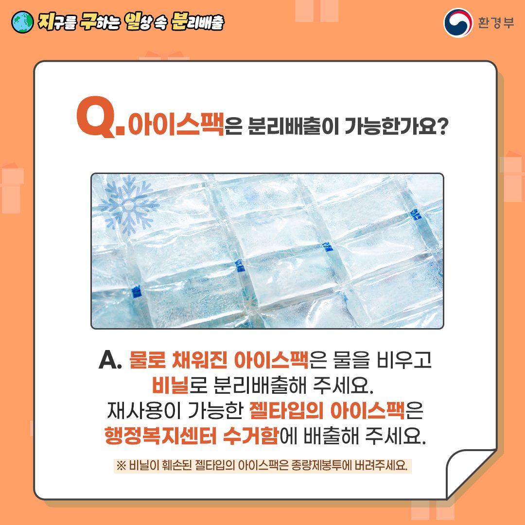 Q. 아이스팩은 분리배출이 가능한가요?  A. 물로 채워진 아이스팩은 물을 비우고 비닐로 분리배출해 주세요.   재사용 가능한 젤 타입 아이스팩은 행정복지센터 수거함에 배출해 주세요.   ※ 비닐이 훼손된 젤 타입 아이스팩은 종량제봉투에 버려주세요.