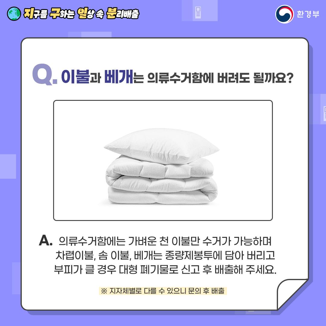 Q. 이불과 베개는 의류수거함에 버려도 될까요?  A. 의류수거함에는 가벼운 천 이불만 수거가 가능하며   차렵이불, 솜 이불, 베개는 종량제봉투에 담아 버리고   부피가 클 경우 대형 폐기물로 신고 후 배출해 주세요.   ※ 지자체별로 다를 수 있으니 문의 후 배출