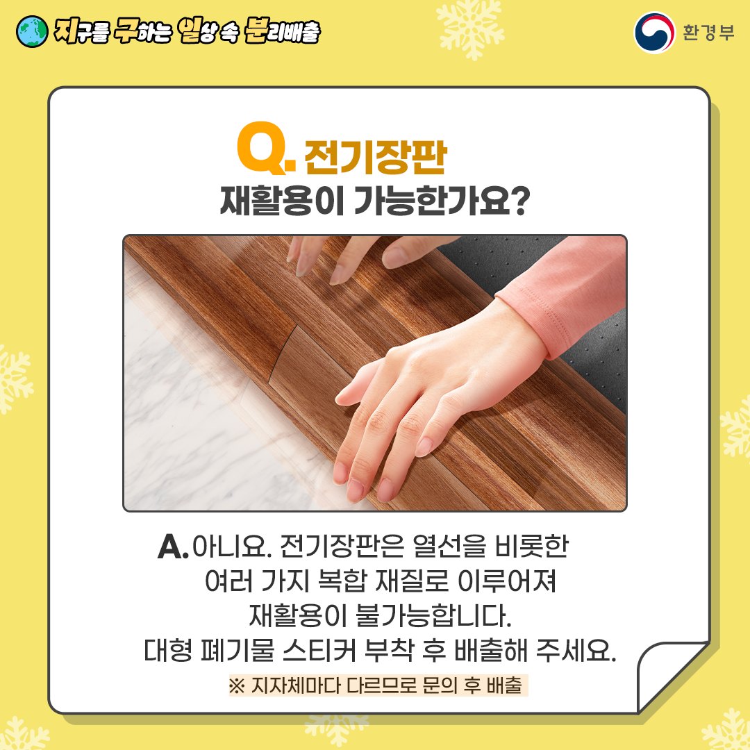 Q. 전기장판 재활용이 가능한가요? A. 아니요. 전기장판은 열선을 비롯한 여러 가지 복합 재질로 이루어져 재활용이 불가능합니다. 대형 폐기물 스티커 부착 후 배출해 주세요. * 지자체마다 다르므로 문의 후 배출