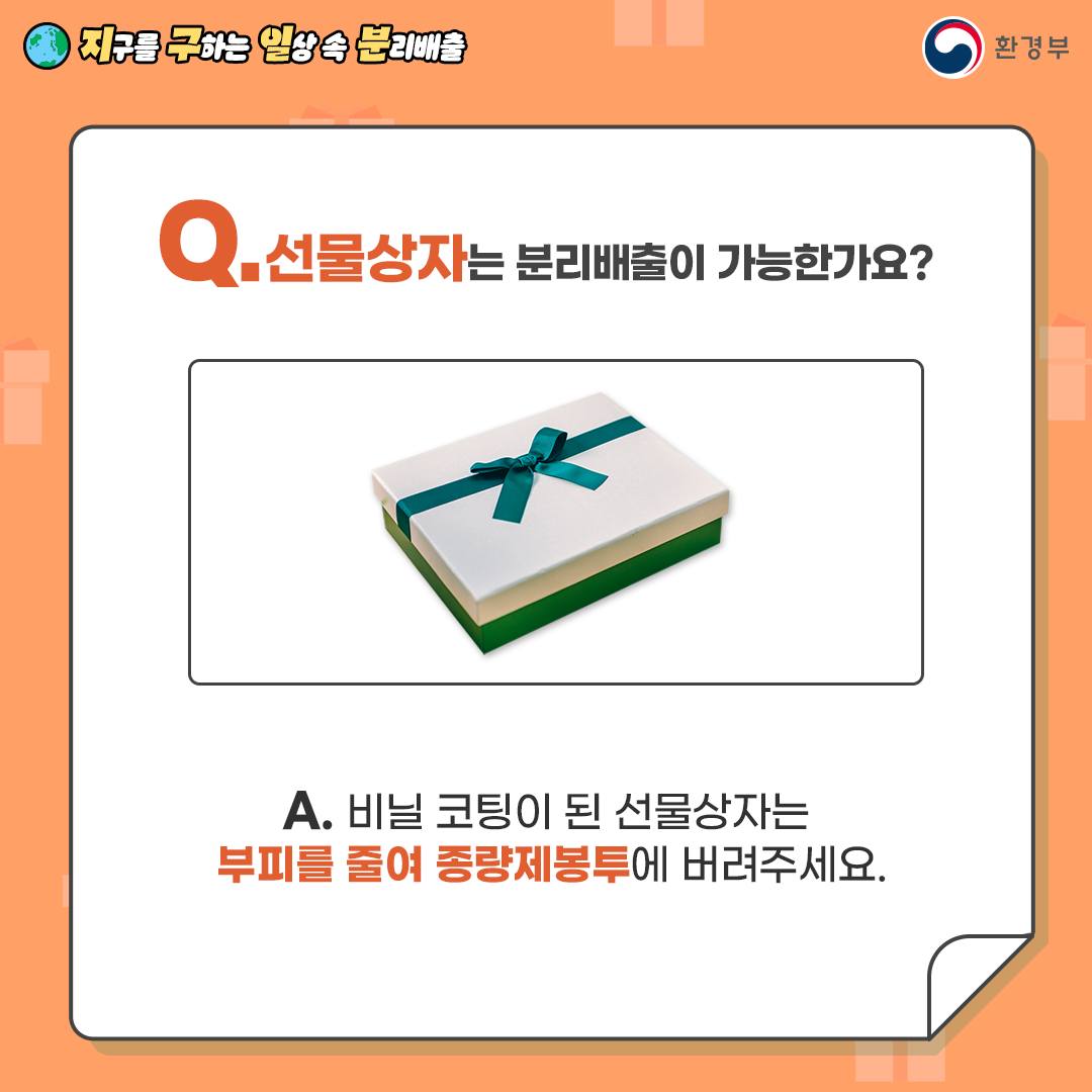 Q. 선물상자는 분리배출이 가능한가요?  A. 비닐 코팅이 된 선물상자는   부피를 줄여 종량제봉투에 버려주세요.