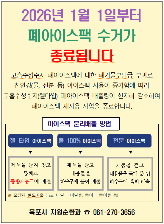 2026년 1월 1일부터  폐아이스팩 수거가 종료됩니다  고흡수성수지 폐아이스팩에 대한 폐기물부담금 부과로 친환경(물, 전분 등) 아이스팩 사용이 증가함에 따라 고흡수성수지(젤타입) 폐아이스팩 배출량이 현저히 감소하여 폐아이스팩 재사용 사업을 종료합니다.  아이스팩 분리배출 방법  젤 타입 아이스팩 제품을 뜯지 않고 통째로 종량제봉투에 배출  물 100% 아이스팩 제품을 뜯고 내용물을 하수구에 흘려 배출  전분 아이스팩 제품을 뜯고 내용물을 물에 푼 뒤 하수구에 흘려 배출  ※ 포장재 별도배출 (ex. 비닐 - 비닐류, 종이 - 종이류 등)  목포시 자원순환과 ☎ 061-270-3656