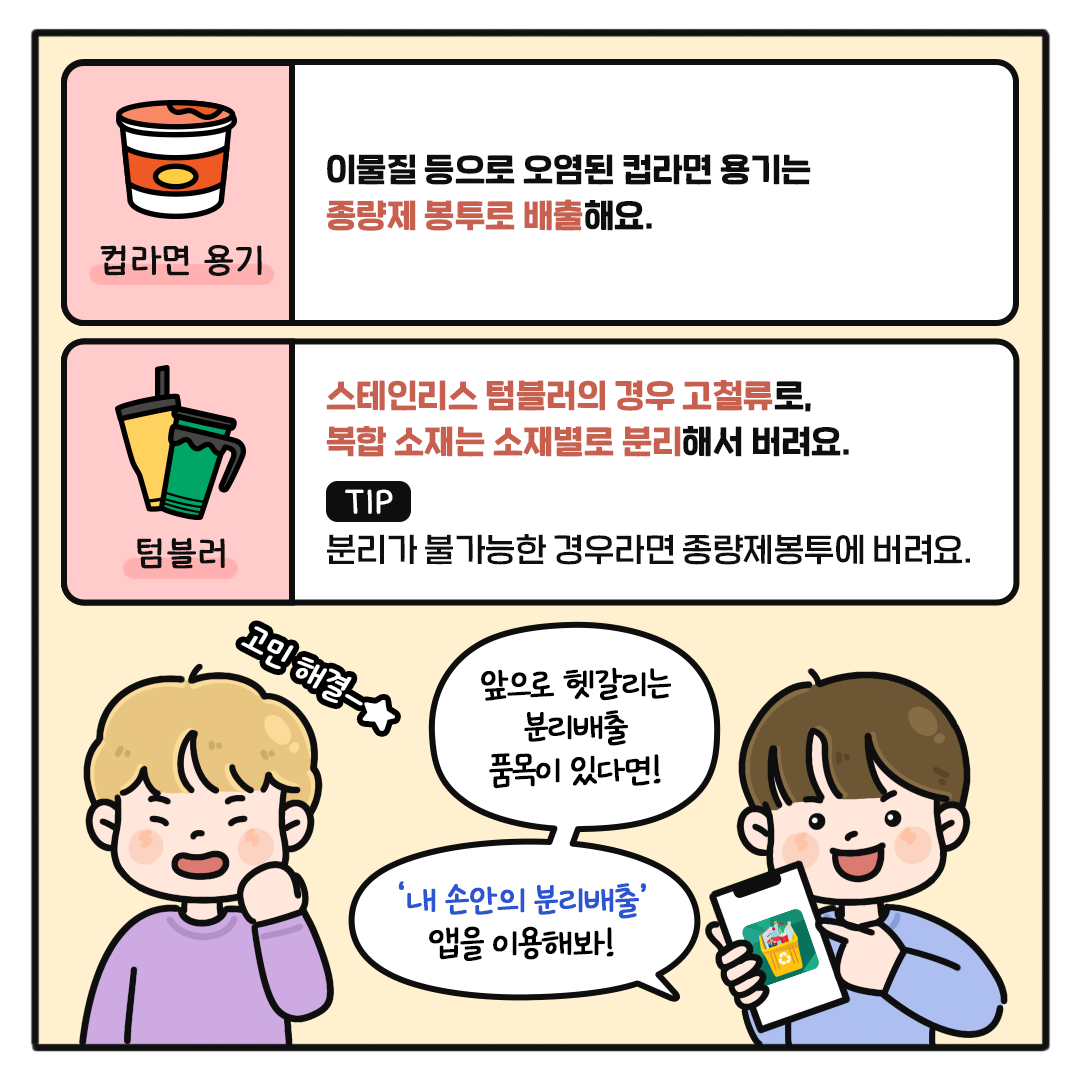 컵라면 용기 이물질 등으로 오염된 컵라면 용기는 종량제 봉투로 배출해요.  텀블러 스테인리스 텀블러의 경우 고철류로, 복합 소재는 소재별로 분리해서 버려요.  TIP 분리가 불가능한 경우라면 종량제봉투에 버려요.  앞으로 헷갈리는 분리배출 품목이 있다면! ‘내 손안의 분리배출’ 앱을 이용해봐!