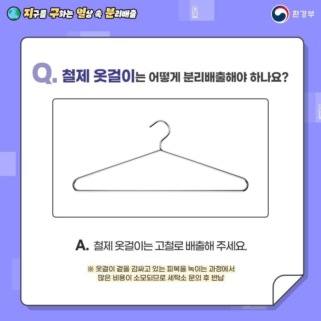 Q 철제 옷걸이는 어떻게 분리배출해야 하나요? A. 철제 옷걸이는 고철로 배출해 주세요 *옷걸이 겉을 감싸고 있는 피복을 녹이는 과정에서 많은 비용이 소모되므로 세탁소 문의 후 반납