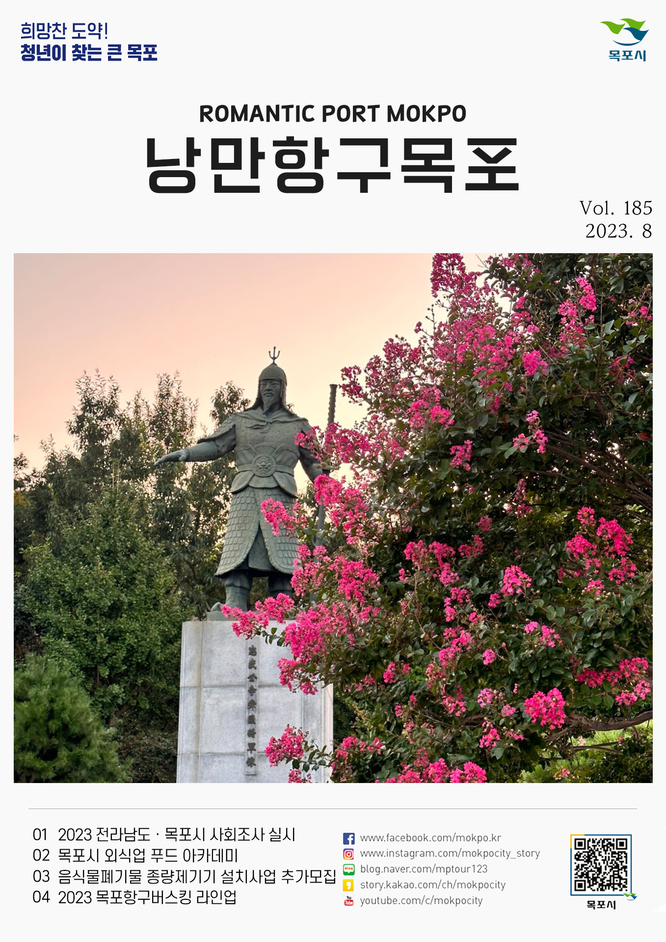 희망찬 도약! 청년이 찾는 큰 목포 목포시 POMANTIC PORT MOKPO 낭만항구목포 VOl.185 2023. 8
01 2023 전라남도 목포시 사회조사 실시
02 목포시 외식업 푸드 아카데미
03 음식물폐기물 종량제기기 설치사업 추가모집
04 2023 목포항구버스킹 라인업
페이스북:www.facebook.com/mokpo.kr
인스타그램:www.instagram.com/mokpocity_story
블로그:blog.naver.com/mptour123
카카오스토리:story.kakao.com/ch/mokpocity
유투브:youtube.com/c/mokpocity
목포시 qr코드