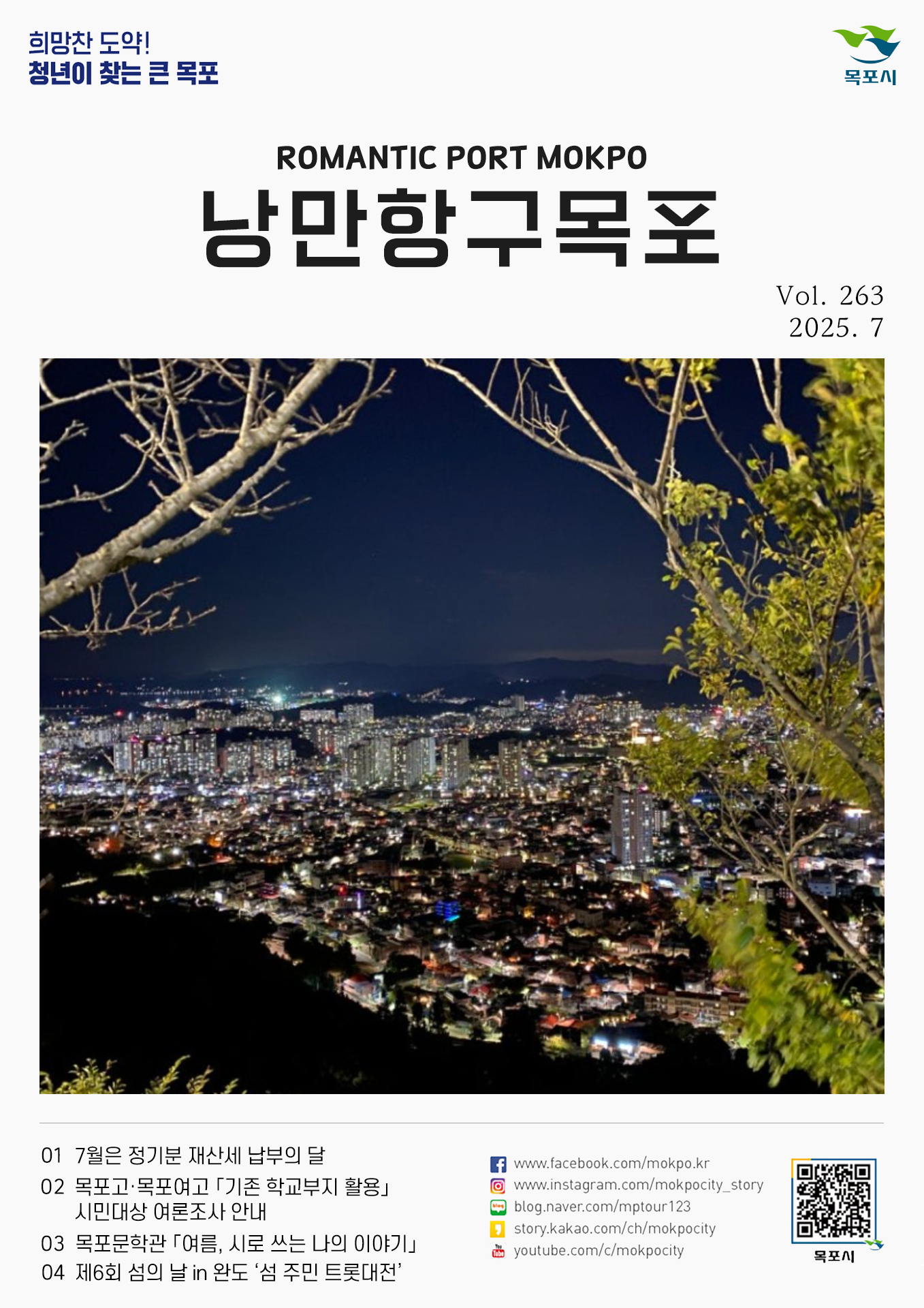 희망찬 도약! 청년이 찾는 큰 목포 ROMANTIC PORT MOKPO 낭만항구 목포 Vol. 263 2025. 7 01 7월은 정기분 재산세 납부의 달 02 목포고·목포여고 「기초 학교부지 활용」 시민대상 여론조사 안내 03 목포문학관 「여름, 시로 쓰는 나의 이야기」 04 제6회 섬의 날 in 완도 ‘섬 주민 트롯대전’ www.facebook.com/mokpo.kr www.instagram.com/mokpocity_story blog.naver.com/mptour123 story.kakao.com/ch/mokpocity youtube.com/c/mokpocity 목포시