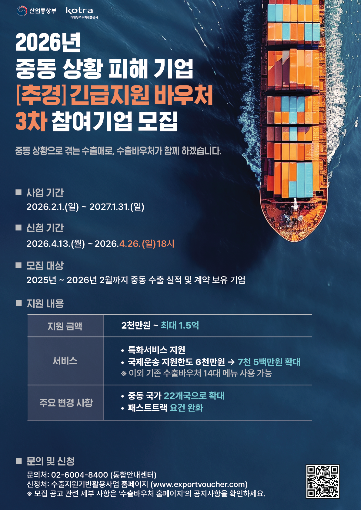 산업통상부 kotra대한무역투자진흥공사 2026년 중동 상황 피해 기업 [추경] 긴급지원 바우처 3차 참여기업 모집 중동 상황으로 겪는 수출애로, 수출바우처가 함께 하겠습니다.  ■ 사업 기간 2026.2.1.(일) ~ 2027.1.31.(일)  ■ 신청 기간 2026.4.13.(월) ~ 2026.4.26.(일) 18시  ■ 모집 대상 2025년 ~ 2026년 2월까지 중동 수출 실적 및 계약 보유 기업  ■ 지원 내용 지원 금액 2천만원 ~ 최대 1.5억 서비스 • 특화서비스 지원 • 국제운송 지원한도 6천만원 → 7천 5백만원 확대 * 이외 기존 수출바우처 14대 메뉴 사용 가능 주요 변경 사항 • 중동 국가 22개국으로 확대 • 패스트트랙 요건 완화  ■ 문의 및 신청 문의처: 02-6004-8400 (통합안내센터) 신청처: 수출지원기반활용사업 홈페이지 (www.exportvoucher.com) * 모집 공고 관련 세부 사항은 '수출바우처 홈페이지'의 공지사항을 확인하세요.  [QR코드바로가기 : https://m.site.naver.com/22IKw]